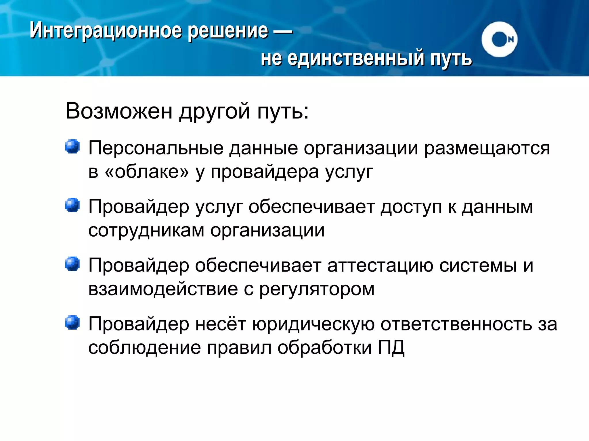 Интеграционное решение —
не единственный путь
Возможен другой путь:
Персональные данные организации размещаются
в «облаке» у провайдера услуг
Провайдер услуг обеспечивает доступ к данным
сотрудникам организации
Провайдер обеспечивает аттестацию системы и
взаимодействие с регулятором
Провайдер несёт юридическую ответственность за
соблюдение правил обработки ПД

 