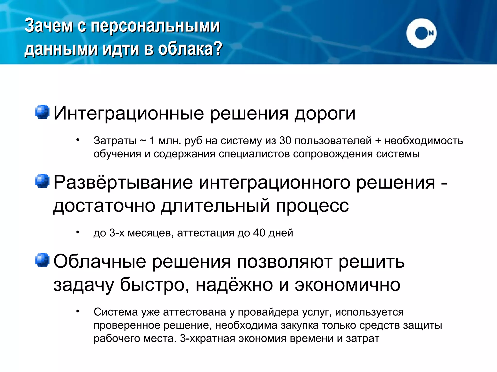 Зачем с персональными
данными идти в облака?
Интеграционные решения дороги
•

Затраты ~ 1 млн. руб на систему из 30 пользователей + необходимость
обучения и содержания специалистов сопровождения системы

Развёртывание интеграционного решения достаточно длительный процесс
•

до 3-х месяцев, аттестация до 40 дней

Облачные решения позволяют решить
задачу быстро, надёжно и экономично
•

Система уже аттестована у провайдера услуг, используется
проверенное решение, необходима закупка только средств защиты
рабочего места. 3-хкратная экономия времени и затрат

 