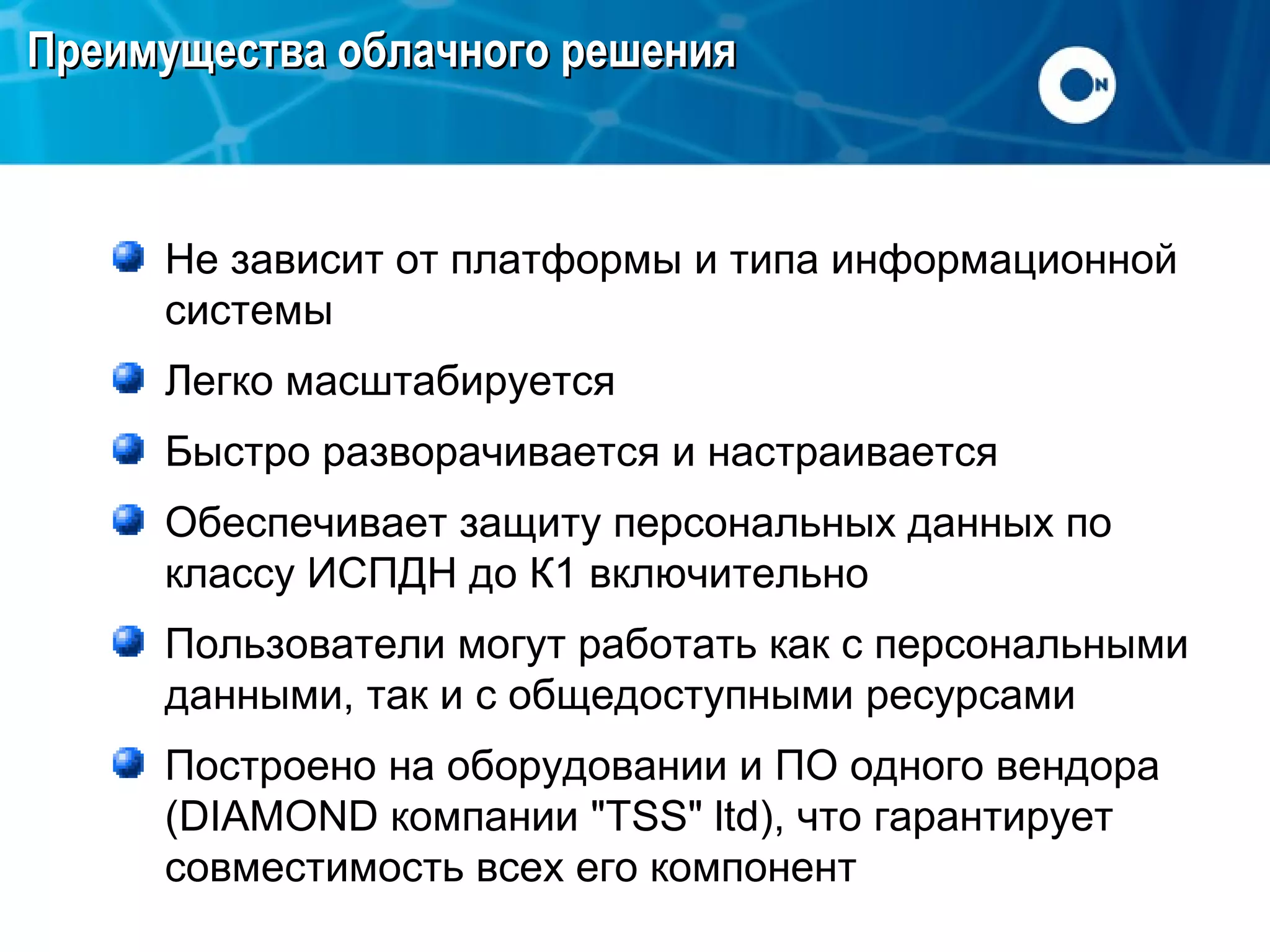Преимущества облачного решения

Не зависит от платформы и типа информационной
системы
Легко масштабируется
Быстро разворачивается и настраивается
Обеспечивает защиту персональных данных по
классу ИСПДН до К1 включительно
Пользователи могут работать как с персональными
данными, так и с общедоступными ресурсами
Построено на оборудовании и ПО одного вендора
(DIAMOND компании "TSS" ltd), что гарантирует
совместимость всех его компонент

 