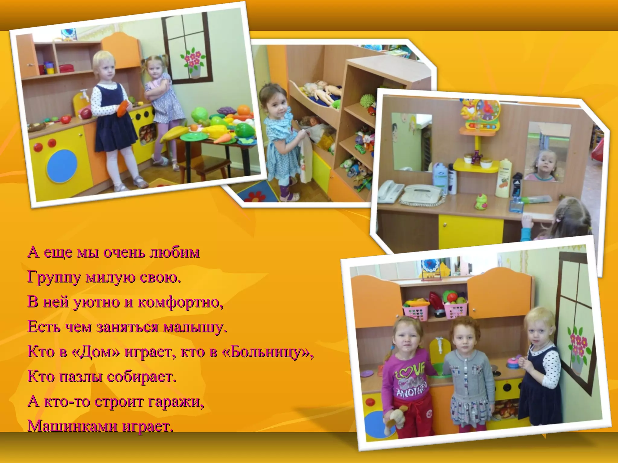А еще мы очень любим
Группу милую свою.
В ней уютно и комфортно,
Есть чем заняться малышу.
Кто в «Дом» играет, кто в «Больницу»,
Кто пазлы собирает.
А кто-то строит гаражи,
Машинками играет.

 