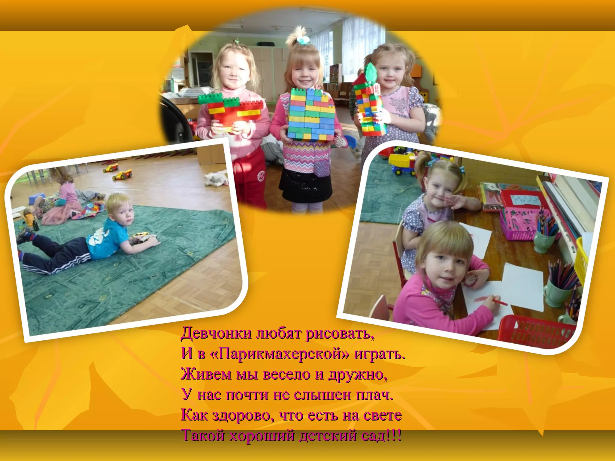 Девчонки любят рисовать,
И в «Парикмахерской» играть.
Живем мы весело и дружно,
У нас почти не слышен плач.
Как здорово, что есть на свете
Такой хороший детский сад!!!

 