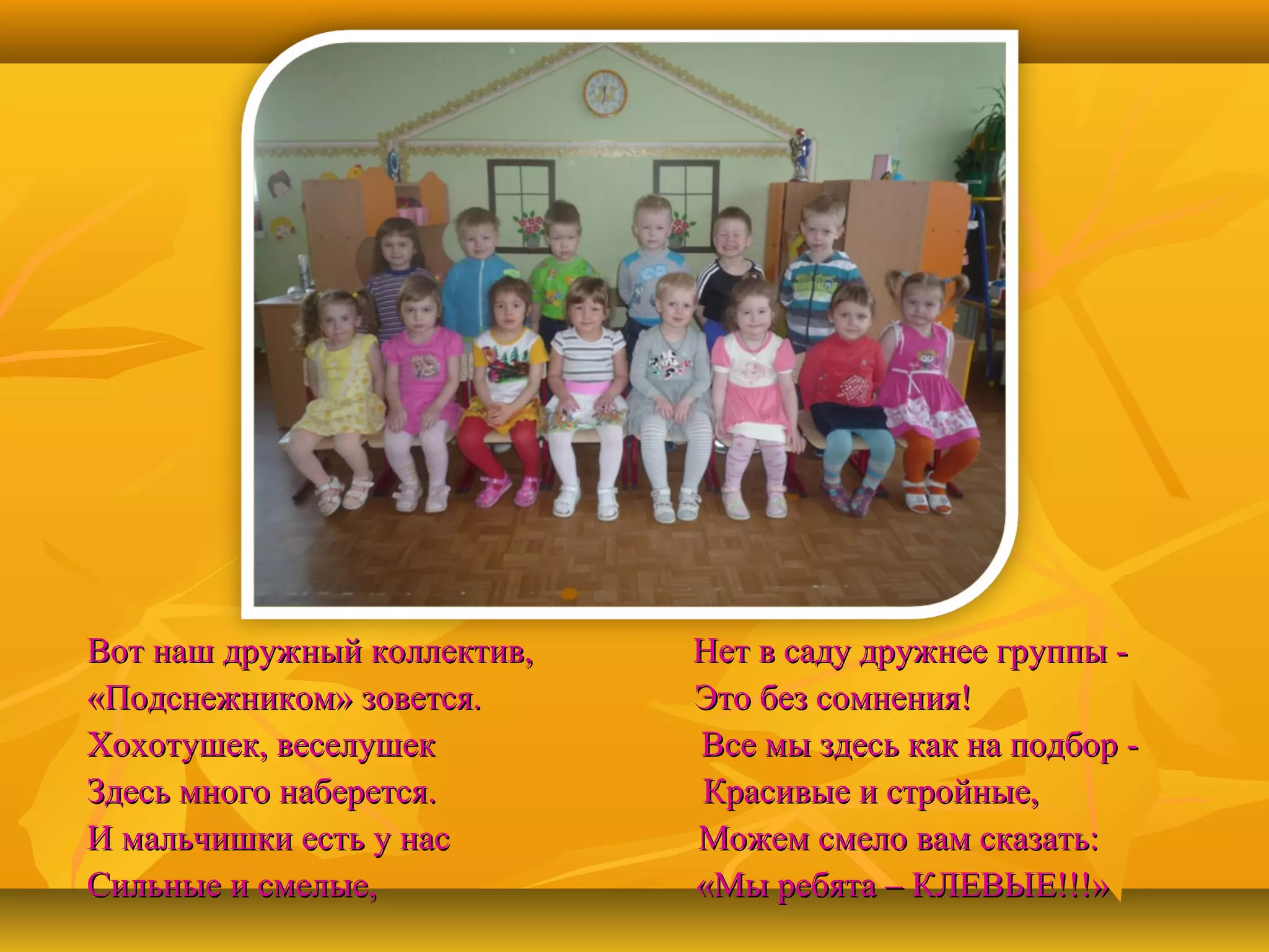 Вот наш дружный коллектив,
«Подснежником» зовется.
Хохотушек, веселушек
Здесь много наберется.
И мальчишки есть у нас
Сильные и смелые,

Нет в саду дружнее группы Это без сомнения!
Все мы здесь как на подбор Красивые и стройные,
Можем смело вам сказать:
«Мы ребята – КЛЕВЫЕ!!!»

 