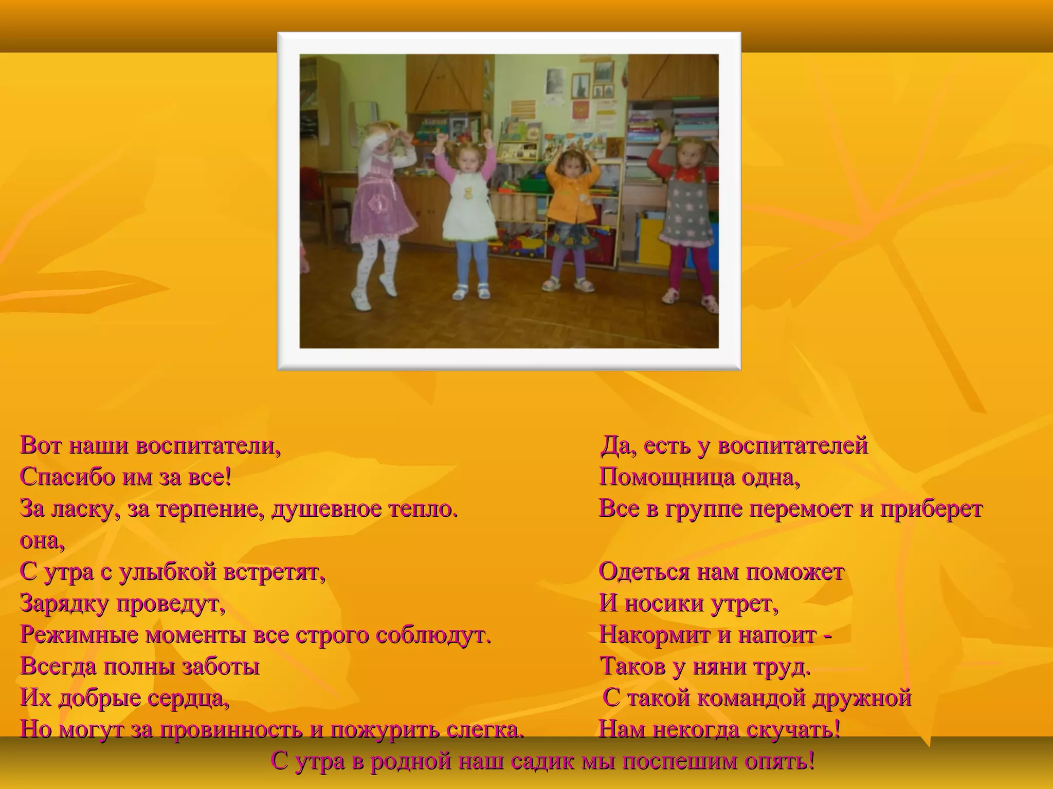 Вот наши воспитатели,
Да, есть у воспитателей
Спасибо им за все!
Помощница одна,
За ласку, за терпение, душевное тепло.
Все в группе перемоет и приберет
она,
С утра с улыбкой встретят,
Одеться нам поможет
Зарядку проведут,
И носики утрет,
Режимные моменты все строго соблюдут.
Накормит и напоит Всегда полны заботы
Таков у няни труд.
Их добрые сердца,
С такой командой дружной
Но могут за провинность и пожурить слегка.
Нам некогда скучать!
С утра в родной наш садик мы поспешим опять!

 