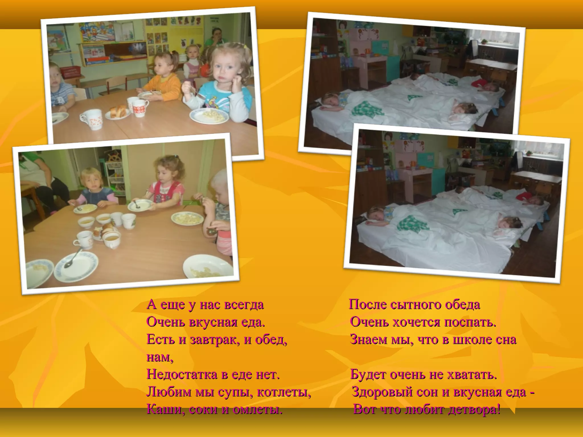 А еще у нас всегда
Очень вкусная еда.
Есть и завтрак, и обед,
нам,
Недостатка в еде нет.
Любим мы супы, котлеты,
Каши, соки и омлеты.

После сытного обеда
Очень хочется поспать.
Знаем мы, что в школе сна
Будет очень не хватать.
Здоровый сон и вкусная еда Вот что любит детвора!

 