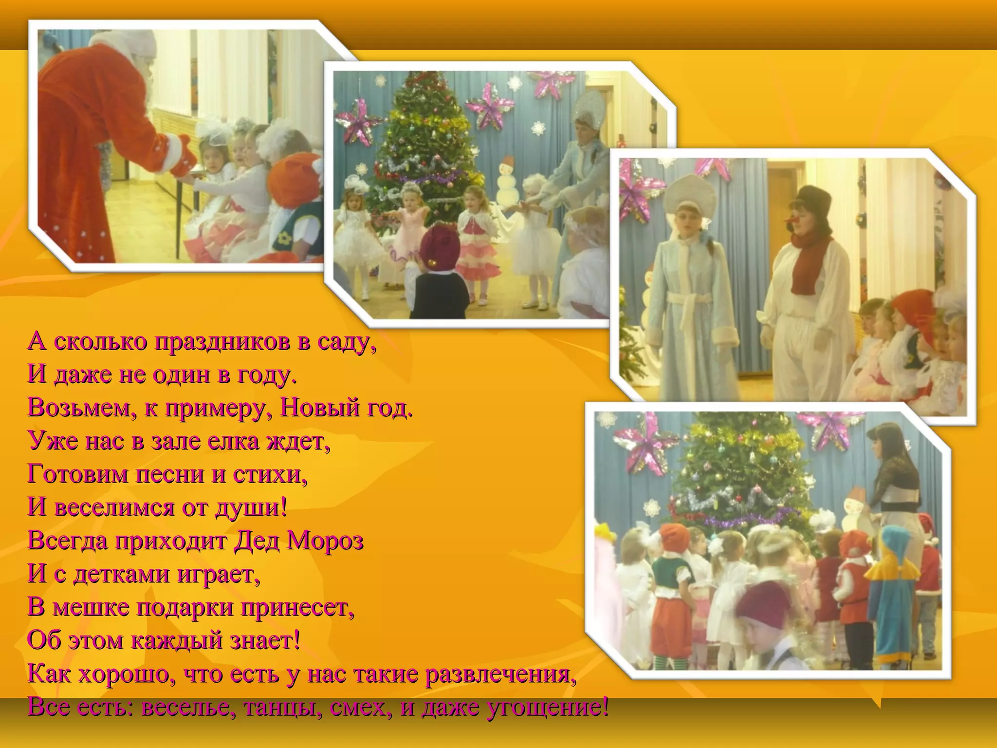 А сколько праздников в саду,
И даже не один в году.
Возьмем, к примеру, Новый год.
Уже нас в зале елка ждет,
Готовим песни и стихи,
И веселимся от души!
Всегда приходит Дед Мороз
И с детками играет,
В мешке подарки принесет,
Об этом каждый знает!
Как хорошо, что есть у нас такие развлечения,
Все есть: веселье, танцы, смех, и даже угощение!

 