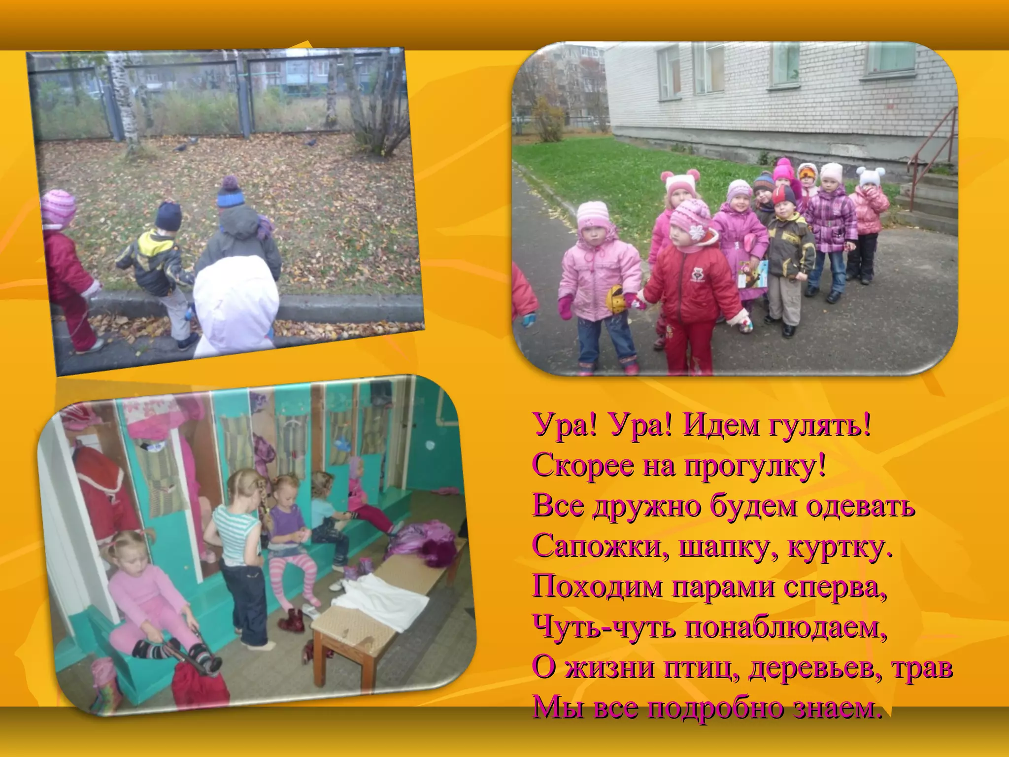 Ура! Ура! Идем гулять!
Скорее на прогулку!
Все дружно будем одевать
Сапожки, шапку, куртку.
Походим парами сперва,
Чуть-чуть понаблюдаем,
О жизни птиц, деревьев, трав
Мы все подробно знаем.

 