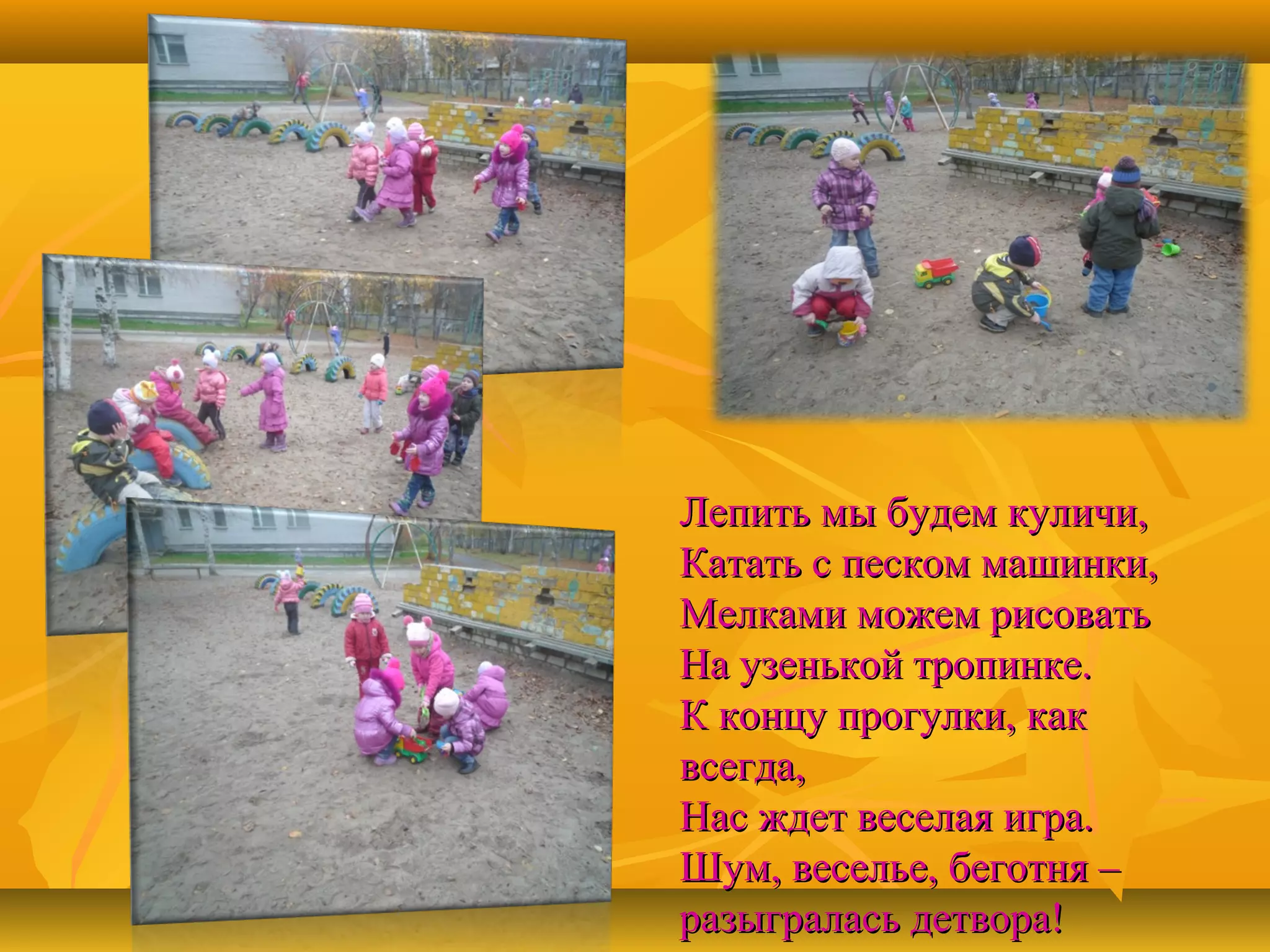 Лепить мы будем куличи,
Катать с песком машинки,
Мелками можем рисовать
На узенькой тропинке.
К концу прогулки, как
всегда,
Нас ждет веселая игра.
Шум, веселье, беготня –
разыгралась детвора!

 