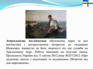 Актуальність дослідження обумовлена перш за все
нев'янучим і всезростаючим інтересом до спадщини
Шевченка. цікавістю до його творчості під час служби на
Аральському морі. Робота виконана на підставі наказу
Президента України від 11 квітня 2012 року №257/2012 «Про
додаткові заходи з підготовки та відзначення 200-річчя від
дня народження».

 
