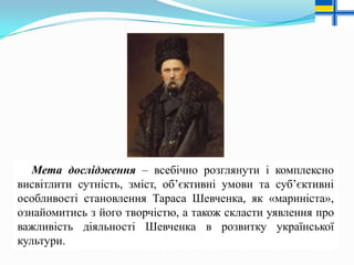 Мета дослідження – всебічно розглянути і комплексно
висвітлити сутність, зміст, об’єктивні умови та суб’єктивні
особливості становлення Тараса Шевченка, як «мариніста»,
ознайомитись з його творчістю, а також скласти уявлення про
важливість діяльності Шевченка в розвитку української
культури.

 