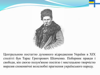 Центральною постаттю духовного відродження України в XIX
столітті був Тарас Григорович Шевченко. Поборник правди і
свободи, він своєю полум'яною поезією і мистецькою творчістю
виразив споконвічні волелюбні прагнення українського народу.

 