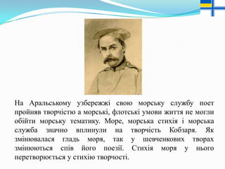 На Аральському узбережжі свою морську службу поет
пройняв творчістю а морські, флотські умови життя не могли
обійти морську тематику. Море, морська стихія і морська
служба значно вплинули на творчість Кобзаря. Як
змінювалася гладь моря, так у шевченкових творах
змінюються спів його поезії. Стихія моря у нього
перетворюється у стихію творчості.

 