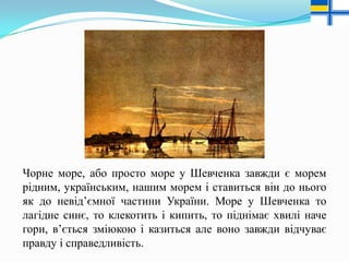 Чорне море, або просто море у Шевченка завжди є морем
рідним, українським, нашим морем і ставиться він до нього
як до невід’ємної частини України. Море у Шевченка то
лагідне синє, то клекотить і кипить, то піднімає хвилі наче
гори, в’ється зміюкою і казиться але воно завжди відчуває
правду і справедливість.

 