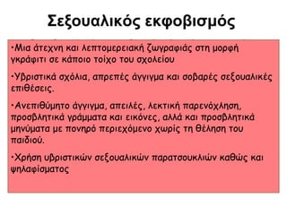 Σεξουαλικός εκφοβισμός
• Ο σεξουαλικός εκφοβισμός είναι ένα μορφή
•Μια άτεχνη και λεπτομερειακή ζωγραφιάς στησχετικά
συνηθισμένο φαινόμενο και αποτελεί σοβαρό
γκράφιτι σε κάποιο τοίχο του σχολείου

πρόβλημα μέσα στα όρια του σχολικού χώρου,
σημειώνει όλο και μεγαλύτερη σοβαρές σεξουαλικές
•Υβριστικά σχόλια, απρεπές άγγιγμα καιαύξηση και γίνεται
σε όλο
επιθέσεις. και μικρότερη ηλικία.
• Eκδηλώνεται με ποικίλεςλεκτική παρενόχληση,
μορφές όπως :
•Ανεπιθύμητο άγγιγμα, απειλές,
προσβλητικά γράμματα και εικόνες, αλλά και προσβλητικά
μηνύματα με πονηρό περιεχόμενο χωρίς τη θέληση του
παιδιού.

•Χρήση υβριστικών σεξουαλικών παρατσουκλιών καθώς και
ψηλαφίσματος

 