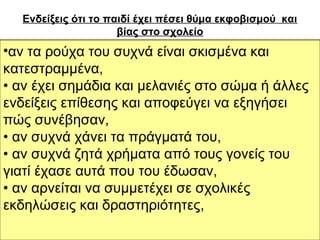 Ενδείξεις ότι το παιδί έχει πέσει θύμα εκφοβισμού και
βίας στο σχολείο
• αν τα ρούχα του συχνά είναιαρνείται να έρθει
• αν έχει μειωμένη διάθεση ή σκισμένα και

στο

σχολείο με πρόσχημα κάποια αδιαθεσία,
κατεστραμμένα,
• αν κάνει αδικαιολόγητες απουσίες,
• αν έχει σημάδια και μελανιές στο σώμα ή άλλες
• αν έχει απροσδόκητη μαθησιακή πτώση που
ενδείξεις επίθεσης και αποφεύγει να εξηγήσει
αποτυπώνεται σε χαμηλούς βαθμούς,
πώςστα διαλείμματα περνά το χρόνο του γύρω
συνέβησαν,
• αν
• αν συχνά χάνει τα πράγματά του,
από τους εκπαιδευτικούς και τα γραφεία,
• αν συχνά ζητά να έρθει στο σχολείο ή αργεί να
• αν καθυστερεί χρήματα από τους γονείς του
επιστρέψει στο σπίτι,
γιατί έχασε αυτά που του έδωσαν,
• αν αρχίζει να αλλάζει τους σε σχολικές
αρνείται να συμμετέχει δρόμους μέσα από
τους οποίους έρχεται στο σχολείο ή επιστρέφει
εκδηλώσεις και δραστηριότητες,
από αυτούς στο σπίτι,

 