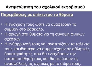 Αντιμετώπιση του σχολικού εκφοβισμού
Παρεμβάσεις με επίκεντρο τα θύματα
Παρεμβάσεις επικεντρωμένες στους θύτες.
•

Κατ' αρχάς πρέπει να απαλειφθεί κάθε
• Η ενίσχυσήπου αποκόμιζε αναφέρουν το τον
όφελος τους ώστε να ο δράστης από
συμβάν στο δάσκαλο.
εκφοβισμό.
• Η αρωγή στα θύματασε συγκεκριμένες
• Η εκπαίδευσή του για τη σύναψη φιλικών
σχέσεων.
δεξιότητες , όπως είναι η ενσυναίσθησηκατανόηση τους να του άλλου και
• Η ενθάρρυνσή της θέσηςαναπτύξουν τα ταλέντα
αντίληψη των να συμμετέχουν
τους και ιδιαίτερακαταστάσεων απόσε αθλητικές
διαφορετική που θα ενισχύσουν την
δραστηριότητες οπτική γωνία.

αυτοπεποίθησή τους και θα μειώσουν τις
ανασφάλειες τις σχετικές με το σώμα τους.

 