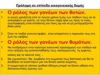 Πρόληψη σε επίπεδο οικογενειακής δομής

• Ο ρόλος των γονέων των θυτών.
1.

οι γονείς χρειάζεται από τα πρώτα χρόνια ζωής των παιδιών τους να τα
ανατρέφουν με αγάπη, να τους θέτουν σαφή όρια ως προς το ποιες
συμπεριφορές είναι αποδεκτές και ποιες όχι και να μη μεταχειρίζονται
βίαια μέσα.

2.

Όταν τα παιδιά γίνονται έφηβοι , είναι απαραίτητη η παρουσία τους στη
ζωή του εφήβου.

• Ο ρόλος των γονέων των θυμάτων.
1.

Να συνδράμουν στην καλύτερη κοινωνική προσαρμογή των παιδιών και
στην αύξηση της αυτοπεποίθησής τους, καλλιεργώντας τις έμφυτες

.

2.
3.

κλίσεις και τα ταλέντα τους
Να γυμναστούν. Θα συμβάλει στη σωματική τους διάπλαση και θα τα
βοηθήσει να αναπτύξουν μια πιο θετική εικόνα σώματος.
Η συμμετοχή σε κάποιο ομαδικό άθλημα μπορεί να δώσει ώθηση στις
διαπροσωπικές σχέσεις των.

 