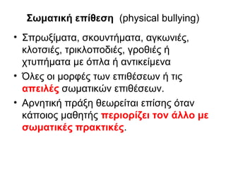 Σωματική επίθεση (physical bullying)
• Σπρωξίματα, σκουντήματα, αγκωνιές,
κλοτσιές, τρικλοποδιές, γροθιές ή
χτυπήματα με όπλα ή αντικείμενα
• Όλες οι μορφές των επιθέσεων ή τις
απειλές σωματικών επιθέσεων.
• Αρνητική πράξη θεωρείται επίσης όταν
κάποιος μαθητής περιορίζει τον άλλο με
σωματικές πρακτικές.

 