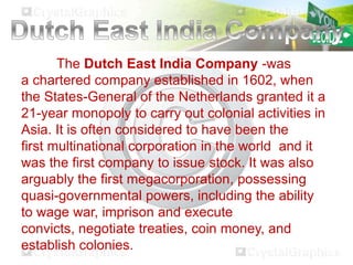 The Dutch East India Company -was
a chartered company established in 1602, when
the States-General of the Netherlands granted it a
21-year monopoly to carry out colonial activities in
Asia. It is often considered to have been the
first multinational corporation in the world and it
was the first company to issue stock. It was also
arguably the first megacorporation, possessing
quasi-governmental powers, including the ability
to wage war, imprison and execute
convicts, negotiate treaties, coin money, and
establish colonies.

 
