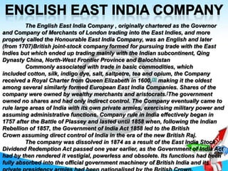 The English East India Company , originally chartered as the Governor
and Company of Merchants of London trading into the East Indies, and more
properly called the Honourable East India Company, was an English and later
(from 1707)British joint-stock company formed for pursuing trade with the East
Indies but which ended up trading mainly with the Indian subcontinent, Qing
Dynasty China, North-West Frontier Province and Balochistan
Commonly associated with trade in basic commodities, which
included cotton, silk, indigo dye, salt, saltpetre, tea and opium, the Company
received a Royal Charter from Queen Elizabeth in 1600,[3] making it the oldest
among several similarly formed European East India Companies. Shares of the
company were owned by wealthy merchants and aristocrats.[The government
owned no shares and had only indirect control. The Company eventually came to
rule large areas of India with its own private armies, exercising military power and
assuming administrative functions. Company rule in India effectively began in
1757 after the Battle of Plassey and lasted until 1858 when, following the Indian
Rebellion of 1857, the Government of India Act 1858 led to the British
Crown assuming direct control of India in the era of the new British Raj.
The company was dissolved in 1874 as a result of the East India Stock
Dividend Redemption Act passed one year earlier, as the Government of India Act
had by then rendered it vestigial, powerless and obsolete. Its functions had been
fully absorbed into the official government machinery of British India and its

 