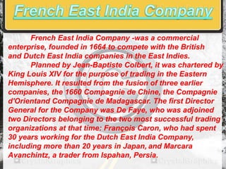 French East India Company -was a commercial
enterprise, founded in 1664 to compete with the British
and Dutch East India companies in the East Indies.
Planned by Jean-Baptiste Colbert, it was chartered by
King Louis XIV for the purpose of trading in the Eastern
Hemisphere. It resulted from the fusion of three earlier
companies, the 1660 Compagnie de Chine, the Compagnie
d'Orientand Compagnie de Madagascar. The first Director
General for the Company was De Faye, who was adjoined
two Directors belonging to the two most successful trading
organizations at that time: François Caron, who had spent
30 years working for the Dutch East India Company,
including more than 20 years in Japan, and Marcara
Avanchintz, a trader from Ispahan, Persia.

 