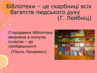 Бібліотеки – це скарбниці всіх
багатств людського духу
(Г. Лейбніц)
Стародавня бібліотека
звернена в минуле,
сучасна – до
прийдешнього
(Пауль Ландевич)

 
