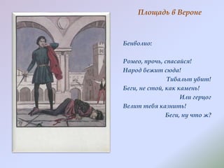 Площадь в Вероне

Бенволио:
Ромео, прочь, спасайся!
Народ бежит сюда!
Тибальт убит!
Беги, не стой, как камень!
Или герцог
Велит тебя казнить!
Беги, ну что ж?

 