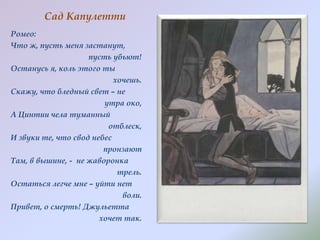 Сад Капулетти
Ромео:
Что ж, пусть меня застанут,
пусть убьют!
Останусь я, коль этого ты
хочешь.
Скажу, что бледный свет – не
утра око,
А Цинтии чела туманный
отблеск,
И звуки те, что свод небес
пронзают
Там, в вышине, - не жаворонка
трель.
Остаться легче мне – уйти нет
воли.
Привет, о смерть! Джульетта
хочет так.

 