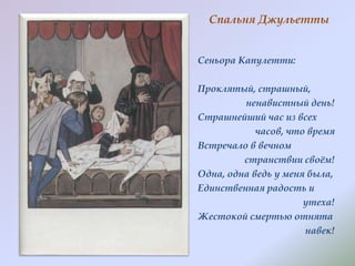 Спальня Джульетты
Сеньора Капулетти:

Проклятый, страшный,
ненавистный день!
Страшнейший час из всех
часов, что время
Встречало в вечном
странствии своѐм!
Одна, одна ведь у меня была,
Единственная радость и
утеха!
Жестокой смертью отнята
навек!

 