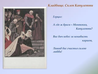 Кладбище. Склеп Капулетти
Герцог:

А где ж враги – Монтекки,
Капулетти?
Вас бич небес за ненависть
карает,
Лишив вас счастья силою
любви!

 