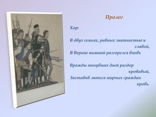 Пролог
Хор:
В двух семьях, равных знатностью и
славой,
В Вероне пышной разгорелся вновь
Вражды минувших дней раздор
кровавый,
Заставив литься мирных граждан
кровь.

 