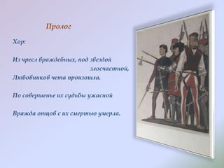 Пролог
Хор:
Из чресл враждебных, под звездой
злосчастной,
Любовников чета произошла.
По совершенье их судьбы ужасной
Вражда отцов с их смертью умерла.

 