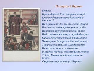 Площадь в Вероне
Герцог:
Бунтовщики! Кто нарушает мир?
Кто оскверняет меч свой кровью
ближних?
Не слушают! Эй, эй, вы, люди! Звери!
Вы гасите огонь преступной злобы
Потоком пурпурным из жил своих.
Под страхом пытки, из кровавых рук
Оружье бросьте наземь и внимайте,
Что герцог ваш разгневанный решил.
Три раза уж при мне междоусобья,
Нашедшие начало и рожденье
В словах, тобою, старый Капулетти,
Тобой, Монтекки, брошенных на
ветер,
Смущали мир на улицах Вероны.

 