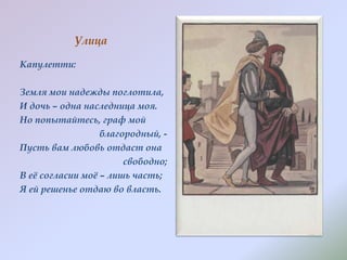 Улица
Капулетти:
Земля мои надежды поглотила,
И дочь – одна наследница моя.
Но попытайтесь, граф мой
благородный, Пусть вам любовь отдаст она
свободно;
В еѐ согласии моѐ – лишь часть;
Я ей решенье отдаю во власть.

 