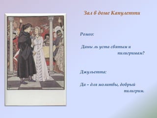 Зал в доме Капулетти

Ромео:
Даны ль уста святым и
пилигримам?

Джульетта:

Да – для молитвы, добрый
пилигрим.

 