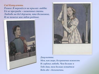 Сад Капулетти.
Ромео: Я перенѐсся на крылах любви:
Ей не преграда – каменные стены.
Любовь на всѐ дерзает, что возможно,
И не помеха мне твои родные.

Джульетта:
Моя, как море, безгранична нежность
И глубока любовь. Чем больше я
Тебе даю, тем больше остаѐтся:
Ведь обе – бесконечны.

 