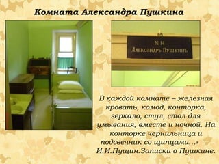 Комната Александра Пушкина

В каждой комнате – железная
кровать, комод, конторка,
зеркало, стул, стол для
умывания, вместе и ночной. На
конторке чернильница и
подсвечник со щипцами…»
И.И.Пущин.Записки о Пушкине.

 