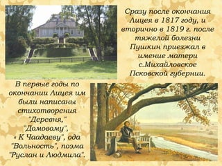 Сразу после окончания
Лицея в 1817 году, и
вторично в 1819 г. после
тяжелой болезни
Пушкин приезжал в
имение матери
с.Михайловское
Псковской губернии.
В первые годы по
окончании Лицея им
были написаны
стихотворения
"Деревня,"
"Домовому",
« К Чаадаеву", ода
"Вольность", поэма
"Руслан и Людмила".

 