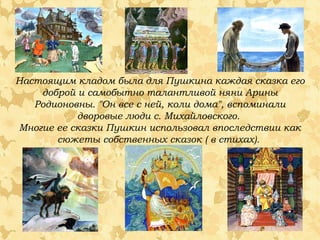 Настоящим кладом была для Пушкина каждая сказка его
доброй и самобытно талантливой няни Арины
Родионовны. "Он все с ней, коли дома", вспоминали
дворовые люди с. Михайловского.
Многие ее сказки Пушкин использовал впоследствии как
сюжеты собственных сказок ( в стихах).

 