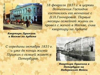 18 февраля 1831 г. в церкви
Вознесения Господня
состоялось его венчание с
Н.Н.Гончаровой. Первые
месяцы семейной жизни он
провел с женой в Москве, сняв
квартиру на Арбате
Квартира Пушкина
в Москве на Арбате

С середины октября 1831 г.
и уже до конца жизни
Пушкин с семьей живет в
Петербурге.
Квартира Пушкина в
Петербурге на
Набережной Мойки

 