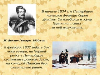 В начале 1834 г. в Петербурге
появился француз барон
Дантес. Он влюбился в жену
Пушкина и стал
за ней ухаживать.

Ж. Дантес-Геккерн. 1830-е гг.

8 февраля 1837 года, в 5-м
часу вечера, на Черной
речке в Петербурге
состоялась роковая дуэль,
на которой Пушкин был
смертельно ранен.

 