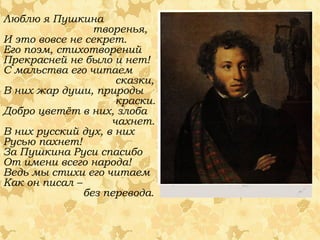 Люблю я Пушкина
творенья,
И это вовсе не секрет.
Его поэм, стихотворений
Прекрасней не было и нет!
С мальства его читаем
сказки,
В них жар души, природы
краски.
Добро цветёт в них, злоба
чахнет.
В них русский дух, в них
Русью пахнет!
За Пушкина Руси спасибо
От имени всего народа!
Ведь мы стихи его читаем
Как он писал –
без перевода.

 