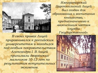 Императорский
Царскосельский Лицей
был создан для
образования и воспитания
юношества,
предназначенного к
«важнейшим частям
службы
Государственной».

В своих правах Лицей
приравнивался к российским
университетам и находился
под особым покровительством
Александра I. В Лицей
принимали дворянских
мальчиков 10-12 лет по
результатам вступительных
экзаменов.

 