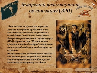 Вътрешна революционна
организация (ВРО)
Апостолът за пръв път изразява
мнение, че трябва предварителна
подготовка на народа за участие в
освободителното дело. Той създава
Вътрешна революционна организация
(ВРО),наричано още “Привременно
правителство в България”, която има
за цел освобождаване на България от
турците.
Организацията представлява мрежа
от местни революционни комитети,
които се управляват от Централен
комитет, помещаващ се в Ловеч.

 