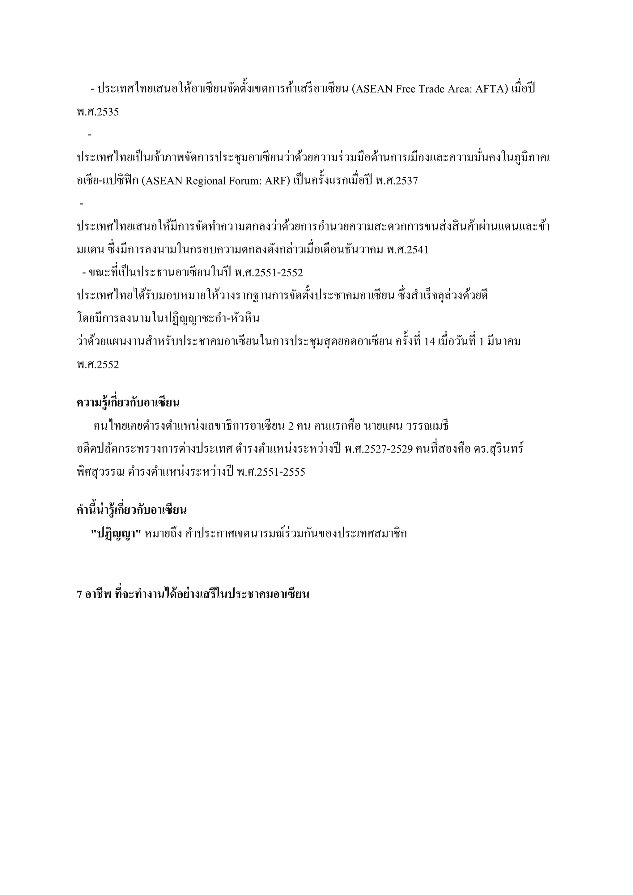 - ประเทศไทยเสนอให้อาเซี ยนจัดตั้งเขตการค้าเสรี อาเซี ยน (ASEAN Free Trade Area: AFTA) เมื่อปี
พ.ศ.2535
ประเทศไทยเป็ นเจ้าภาพจัดการประชุมอาเซี ยนว่าด้วยความร่ วมมือด้านการเมืองและความมันคงในภูมิภาคเ
่
อเชีย-แปซิฟิก (ASEAN Regional Forum: ARF) เป็ นครั้งแรกเมื่อปี พ.ศ.2537
ประเทศไทยเสนอให้มีการจัดทาความตกลงว่าด้วยการอานวยความสะดวกการขนส่ งสิ นค้าผ่านแดนและข้า
มแดน ซึ่ งมีการลงนามในกรอบความตกลงดังกล่าวเมื่อเดือนธันวาคม พ.ศ.2541
- ขณะที่เป็ นประธานอาเซียนในปี พ.ศ.2551-2552
ประเทศไทยได้รับมอบหมายให้วางรากฐานการจัดตั้งประชาคมอาเซี ยน ซึ่ งสาเร็ จลุล่วงด้วยดี
โดยมีการลงนามในปฏิญญาชะอา-หัวหิน
ว่าด้วยแผนงานสาหรับประชาคมอาเซี ยนในการประชุมสุ ดยอดอาเซี ยน ครั้งที่ 14 เมื่อวันที่ 1 มีนาคม
พ.ศ.2552
ความรู้ เกียวกับอาเซียน
่
คนไทยเคยดารงตาแหน่งเลขาธิ การอาเซี ยน 2 คน คนแรกคือ นายแผน วรรณเมธี
อดีตปลัดกระทรวงการต่างประเทศ ดารงตาแหน่งระหว่างปี พ.ศ.2527-2529 คนที่สองคือ ดร.สุ รินทร์
พิศสุ วรรณ ดารงตาแหน่งระหว่างปี พ.ศ.2551-2555
คานีน่ารู้ เกียวกับอาเซียน
้
่
"ปฏิญญา" หมายถึง คาประกาศเจตนารมณ์ร่วมกันของประเทศสมาชิก
7 อาชีพ ทีจะทางานได้ อย่างเสรีในประชาคมอาเซียน
่

 