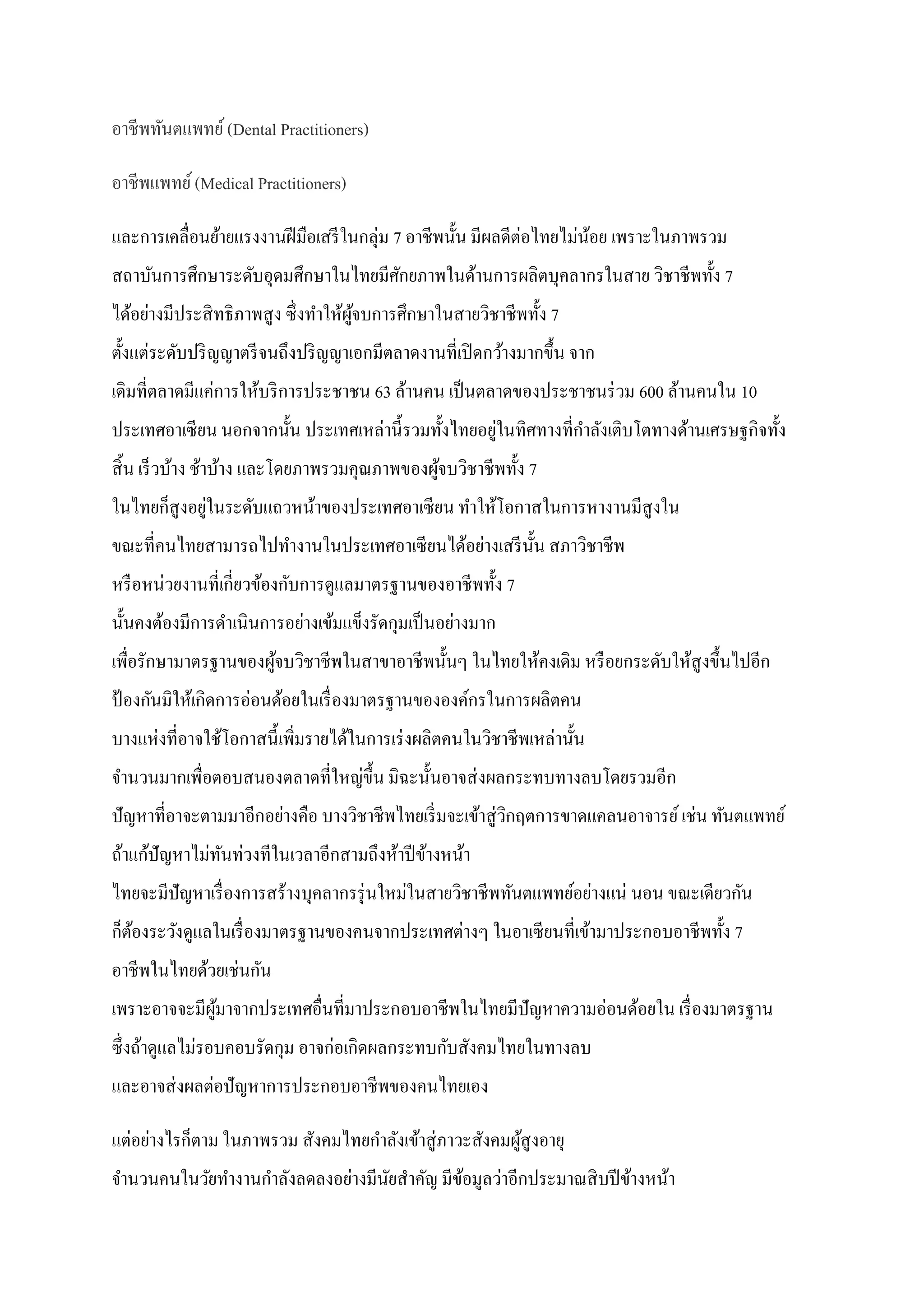 อาชีพทันตแพทย์ (Dental Practitioners)
อาชีพแพทย์ (Medical Practitioners)
และการเคลื่อนย้ายแรงงานฝี มือเสรี ในกลุ่ม 7 อาชีพนั้น มีผลดีต่อไทยไม่นอย เพราะในภาพรวม
้
สถาบันการศึกษาระดับอุดมศึกษาในไทยมีศกยภาพในด้านการผลิตบุคลากรในสาย วิชาชีพทั้ง 7
ั
ได้อย่างมีประสิ ทธิ ภาพสู ง ซึ่ งทาให้ผจบการศึกษาในสายวิชาชีพทั้ง 7
ู้
ตั้งแต่ระดับปริ ญญาตรี จนถึงปริ ญญาเอกมีตลาดงานที่เปิ ดกว้างมากขึ้น จาก
เดิมที่ตลาดมีแค่การให้บริ การประชาชน 63 ล้านคน เป็ นตลาดของประชาชนร่ วม 600 ล้านคนใน 10
่
ประเทศอาเซี ยน นอกจากนั้น ประเทศเหล่านี้ รวมทั้งไทยอยูในทิศทางที่กาลังเติบโตทางด้านเศรษฐกิจทั้ง
สิ้ น เร็ วบ้าง ช้าบ้าง และโดยภาพรวมคุณภาพของผูจบวิชาชีพทั้ง 7
้
่
ในไทยก็สูงอยูในระดับแถวหน้าของประเทศอาเซี ยน ทาให้โอกาสในการหางานมีสูงใน
ขณะที่คนไทยสามารถไปทางานในประเทศอาเซี ยนได้อย่างเสรี น้ น สภาวิชาชีพ
ั
หรื อหน่วยงานที่เกี่ยวข้องกับการดูแลมาตรฐานของอาชีพทั้ง 7
นั้นคงต้องมีการดาเนินการอย่างเข้มแข็งรัดกุมเป็ นอย่างมาก
เพื่อรักษามาตรฐานของผูจบวิชาชีพในสาขาอาชีพนั้นๆ ในไทยให้คงเดิม หรื อยกระดับให้สูงขึ้นไปอีก
้
ป้ องกันมิให้เกิดการอ่อนด้อยในเรื่ องมาตรฐานขององค์กรในการผลิตคน
บางแห่งที่อาจใช้โอกาสนี้ เพิมรายได้ในการเร่ งผลิตคนในวิชาชีพเหล่านั้น
่
จานวนมากเพื่อตอบสนองตลาดที่ใหญ่ข้ ึน มิฉะนั้นอาจส่ งผลกระทบทางลบโดยรวมอีก
ปั ญหาที่อาจะตามมาอีกอย่างคือ บางวิชาชีพไทยเริ่ มจะเข้าสู่ วกฤตการขาดแคลนอาจารย์ เช่น ทันตแพทย์
ิ
ถ้าแก้ปัญหาไม่ทนท่วงทีในเวลาอีกสามถึงห้าปี ข้างหน้า
ั
ไทยจะมีปัญหาเรื่ องการสร้างบุคลากรรุ่ นใหม่ในสายวิชาชี พทันตแพทย์อย่างแน่ นอน ขณะเดียวกัน
ก็ตองระวังดูแลในเรื่ องมาตรฐานของคนจากประเทศต่างๆ ในอาเซี ยนที่เข้ามาประกอบอาชีพทั้ง 7
้
อาชีพในไทยด้วยเช่นกัน
เพราะอาจจะมีผมาจากประเทศอื่นที่มาประกอบอาชีพในไทยมีปัญหาความอ่อนด้อยใน เรื่ องมาตรฐาน
ู้
ซึ่ งถ้าดูแลไม่รอบคอบรัดกุม อาจก่อเกิดผลกระทบกับสังคมไทยในทางลบ
และอาจส่ งผลต่อปั ญหาการประกอบอาชีพของคนไทยเอง
แต่อย่างไรก็ตาม ในภาพรวม สังคมไทยกาลังเข้าสู่ ภาวะสังคมผูสูงอายุ
้
จานวนคนในวัยทางานกาลังลดลงอย่างมีนยสาคัญ มีขอมูลว่าอีกประมาณสิ บปี ข้างหน้า
ั
้

 