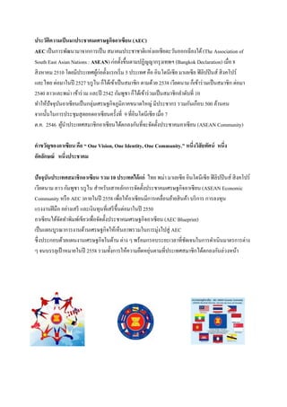ประวัติความเป็ นมาประชาคมเศรษฐกิจอาเซียน (AEC)
AEC เป็ นการพัฒนามาจากการเป็ น สมาคมประชาชาติแห่ งเอเชียตะวันออกเฉี ยงใต้ (The Association of
South East Asian Nations : ASEAN) ก่อตั้งขึ้นตามปฏิญญากรุ งเทพฯ (Bangkok Declaration) เมื่อ 8
สิ งหาคม 2510 โดยมีประเทศผูก่อตั้งแรกเริ่ ม 5 ประเทศ คือ อินโดนีเซีย มาเลเซีย ฟิ ลิปปิ นส์ สิ งคโปร์
้
และไทย ต่อมาในปี 2527 บรู ไน ก็ได้เข้าเป็ นสมาชิก ตามด้วย 2538 เวียดนาม ก็เข้าร่ วมเป็ นสมาชิก ต่อมา
2540 ลาวและพม่า เข้าร่ วม และปี 2542 กัมพูชา ก็ได้เข้าร่ วมเป็ นสมาชิกลาดับที่ 10
ทาให้ปัจจุบนอาเซี ยนเป็ นกลุ่มเศรษฐกิจภูมิภาคขนาดใหญ่ มีประชากร รวมกันเกือบ 500 ล้านคน
ั
จากนั้นในการประชุมสุ ดยอดอาเซี ยนครั้งที่ 9 ที่อินโดนีเซีย เมื่อ 7
ต.ค. 2546 ผูนาประเทศสมาชิกอาเซี ยนได้ตกลงกันที่จะจัดตั้งประชาคมอาเซี ยน (ASEAN Community)
้
คาขวัญของอาเซียน คือ “ One Vision, One Identity, One Community.” หนึ่งวิสัยทัศน์ หนึ่ง
อัตลักษณ์ หนึ่งประชาคม
ปัจจุบันประเทศสมาชิ กอาเซียน รวม 10 ประเทศได้ แก่ ไทย พม่า มาเลเซี ย อินโดนีเซี ย ฟิ ลิปปิ นส์ สิ งคโปร์
เวียดนาม ลาว กัมพูชา บรู ไน สาหรับเสาหลักการจัดตั้งประชาคมเศรษฐกิจอาเซี ยน (ASEAN Economic
Community หรื อ AEC )ภายในปี 2558 เพื่อให้อาเซียนมีการเคลื่อนย้ายสิ นค้า บริ การ การลงทุน
แรงงานฝี มือ อย่างเสรี และเงินทุนที่เสรี ข้ ึนต่อมาในปี 2550
อาเซี ยนได้จดทาพิมพ์เขียวเพื่อจัดตั้งประชาคมเศรษฐกิจอาเซี ยน (AEC Blueprint)
ั
เป็ นแผนบูรณาการงานด้านเศรษฐกิจให้เห็นภาพรวมในการมุ่งไปสู่ AEC
ซึ่ งประกอบด้วยแผนงานเศรษฐกิจในด้าน ต่าง ๆ พร้อมกรอบระยะเวลาที่ชดเจนในการดาเนินมาตรการต่าง
ั
่
ๆ จนบรรลุเป้ าหมายในปี 2558 รวมทั้งการให้ความยืดหยุนตามที่ประเทศสมาชิกได้ตกลงกันล่วงหน้า

 