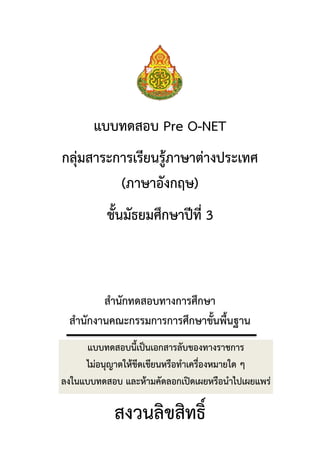 แบบทดสอบ Pre O-NET
กลุ่มสาระการเรียนรู้ภาษาต่างประเทศ
(ภาษาอังกฤษ)
ชั้นมัธยมศึกษาปีที่ 3

สานักทดสอบทางการศึกษา
สานักงานคณะกรรมการการศึกษาขั้นพื้นฐาน
แบบทดสอบนี้เป็นเอกสารลับของทางราชการ
ไม่อนุญาตให้ขีดเขียนหรือทาเครื่องหมายใด ๆ
ลงในแบบทดสอบ และห้ามคัดลอกเปิดเผยหรือนาไปเผยแพร่

สงวนลิขสิทธิ์

 