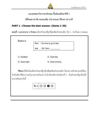 ภาษาอังกฤษ ม.3 หนา 1

แบบทดสอบวิชาภาษาอังกฤษ ชันมัธยมศึกษาปที่ 3
้
มีทั้งหมด 40 ขอ คะแนนเต็ม 100 คะแนน ใชเวลา 60 นาที
PART 1 : Choose the best answer. (Items 1-30)

ตอนที่ 1 แบบระบาย 1 คําตอบ เลือกคําตอบทีถกทีสดเพียงคําตอบเดียว ขอ 1 - 30 ขอละ 2 คะแนน
ู่ ุ่
ตัวอยาง 0.
Mom : It’s time to go to bed.
Jack

: OK. Mom. _________.

1) Goodbye

2) Good day

3) Good night

4) Good evening

วิธตอบ ใหนกเรียนเลือกคําตอบทีถกตองทีสดเพียงคําตอบเดียว โดยระบายทับหมายเลขทีตรง
ี
ั
ู่
ุ่
่
กับตัวเลือกทีตองการลงในกระดาษคําตอบ ถานักเรียนคิดวาตัวเลือกที่ 3 เปนคําตอบที่ถูกตองให
่
ระบายทับเลข ดังนี้
ขอ 0.    

 
