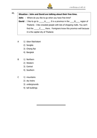 ภาษาอังกฤษ ม.3 หน้า 22
40.

Situation : John and David are talking about their free time.
John : Where do you like to go when you have free time?
David : I like to go to _____A____. It is a province in the ____B____ region of
Thailand. I like crowded people with lots of shopping malls. You can't
find the _____C____ there. Foreigners know this province well because
it is the capital city of Thailand.

A

1) Ubon Ratchatani
2) Songkla
3) Chiang Rai
4) Bangkok

B

1) Northern
2) Western
3) Central
4) Southern

C

1) mountains
2) sky trains
3) undergrounds
4) tall buildings

 