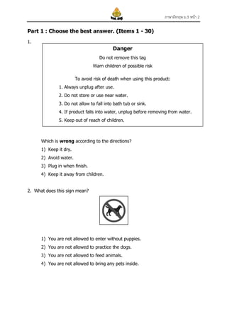ภาษาอังกฤษ ม.3 หน้า 2
Part 1 : Choose the best answer. (Items 1 - 30)
1.

Danger
Do not remove this tag
Warn children of possible risk
To avoid risk of death when using this product:
1. Always unplug after use.
2. Do not store or use near water.
3. Do not allow to fall into bath tub or sink.
4. If product falls into water, unplug before removing from water.
5. Keep out of reach of children.

Which is wrong according to the directions?
1) Keep it dry.
2) Avoid water.
3) Plug in when finish.
4) Keep it away from children.
2. What does this sign mean?

1) You are not allowed to enter without puppies.
2) You are not allowed to practice the dogs.
3) You are not allowed to feed animals.
4) You are not allowed to bring any pets inside.

 